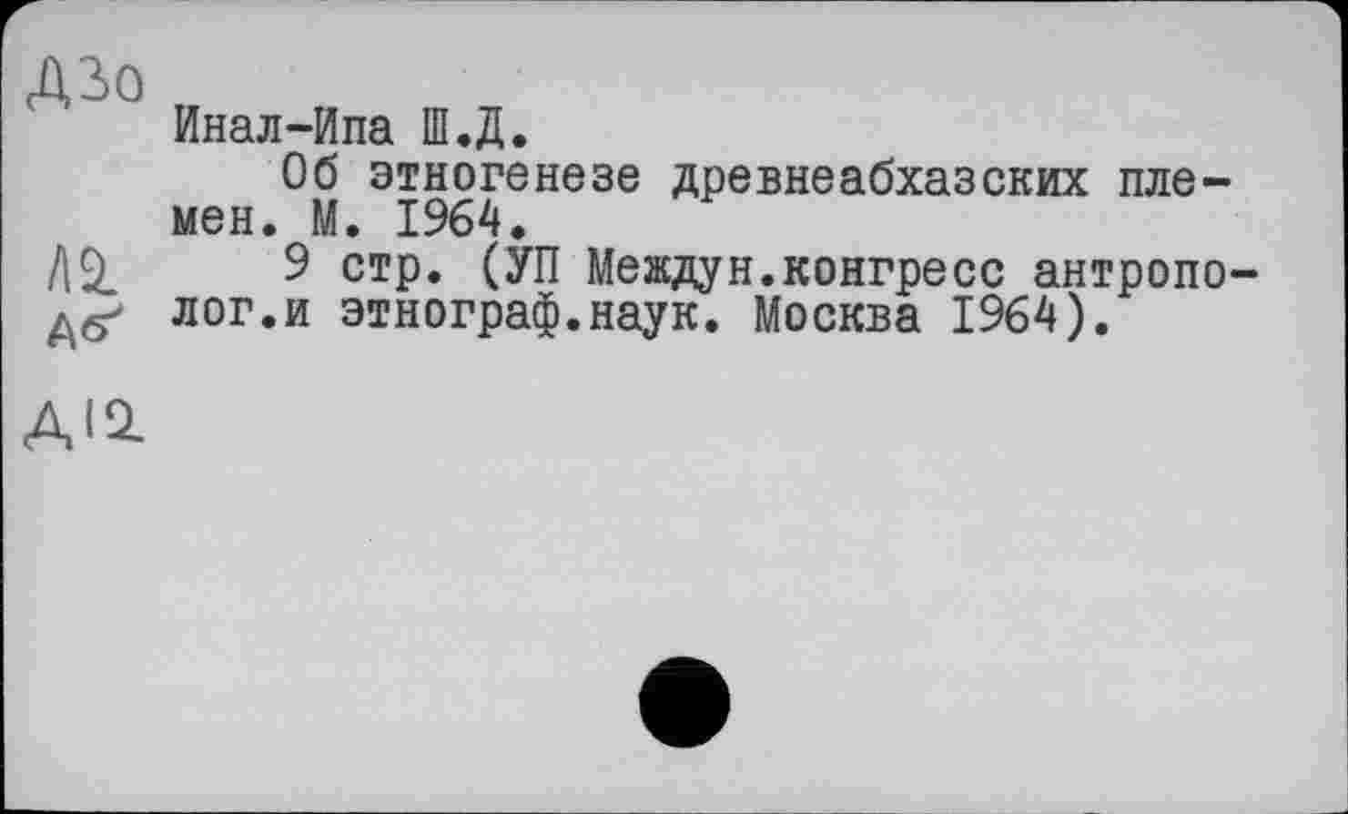 ﻿ДЗо
l\±
А<^
Инал-Ипа Ш.Д.
Об этногенезе древнеабхазских племен. М. 1964.
9 стр. (УП Междун.конгресс антрополог.и этнограф.наук. Москва 1964).